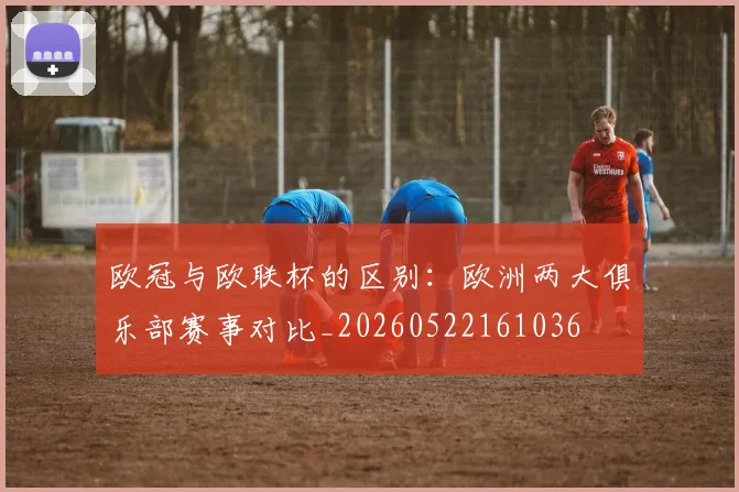 欧冠与欧联杯的区别：欧洲两大俱乐部赛事对比_20260522161036